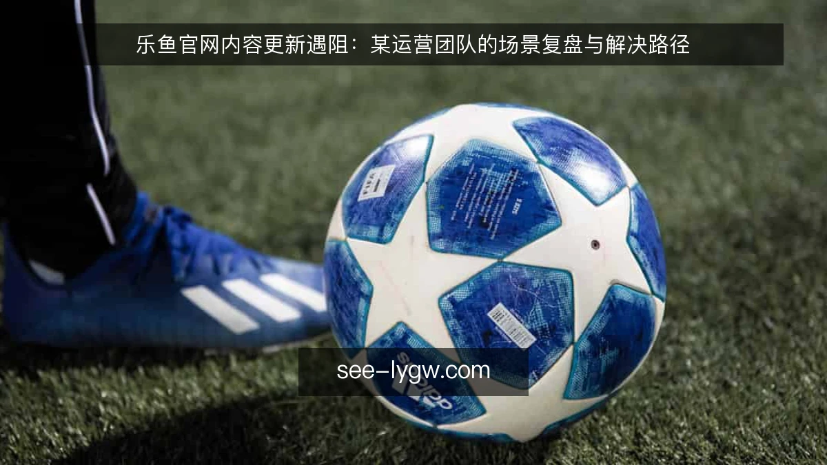 乐鱼官网内容更新遇阻:某运营团队的场景复盘与解决路径