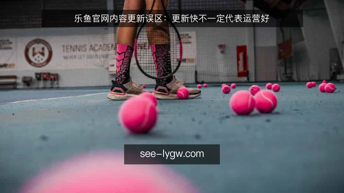 乐鱼官网内容更新误区:更新快不一定代表运营好