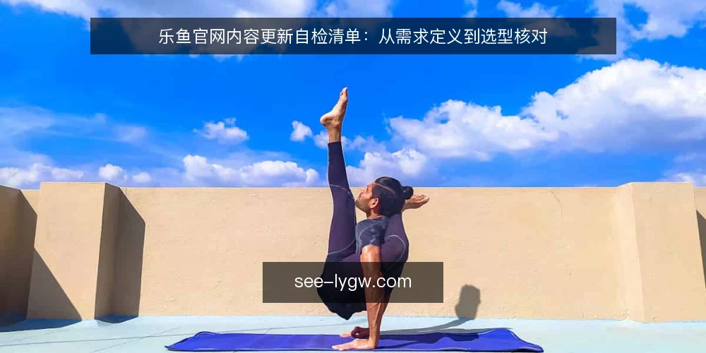 乐鱼官网内容更新自检清单：从需求定义到选型核对 — 需求定义：先明确更新目标与边界 配图