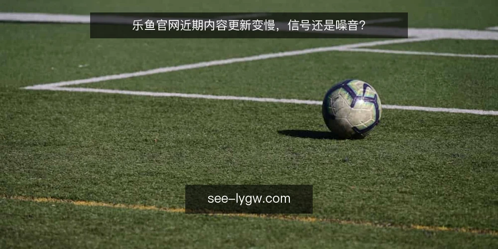 乐鱼官网近期内容更新变慢,信号还是噪音? — 近期信号:更新节奏与入口变化 配图
