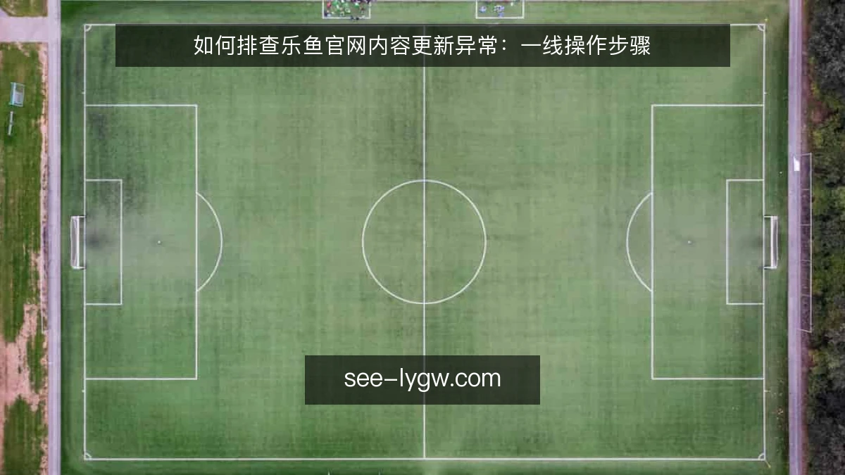 如何排查乐鱼官网内容更新异常:一线操作步骤