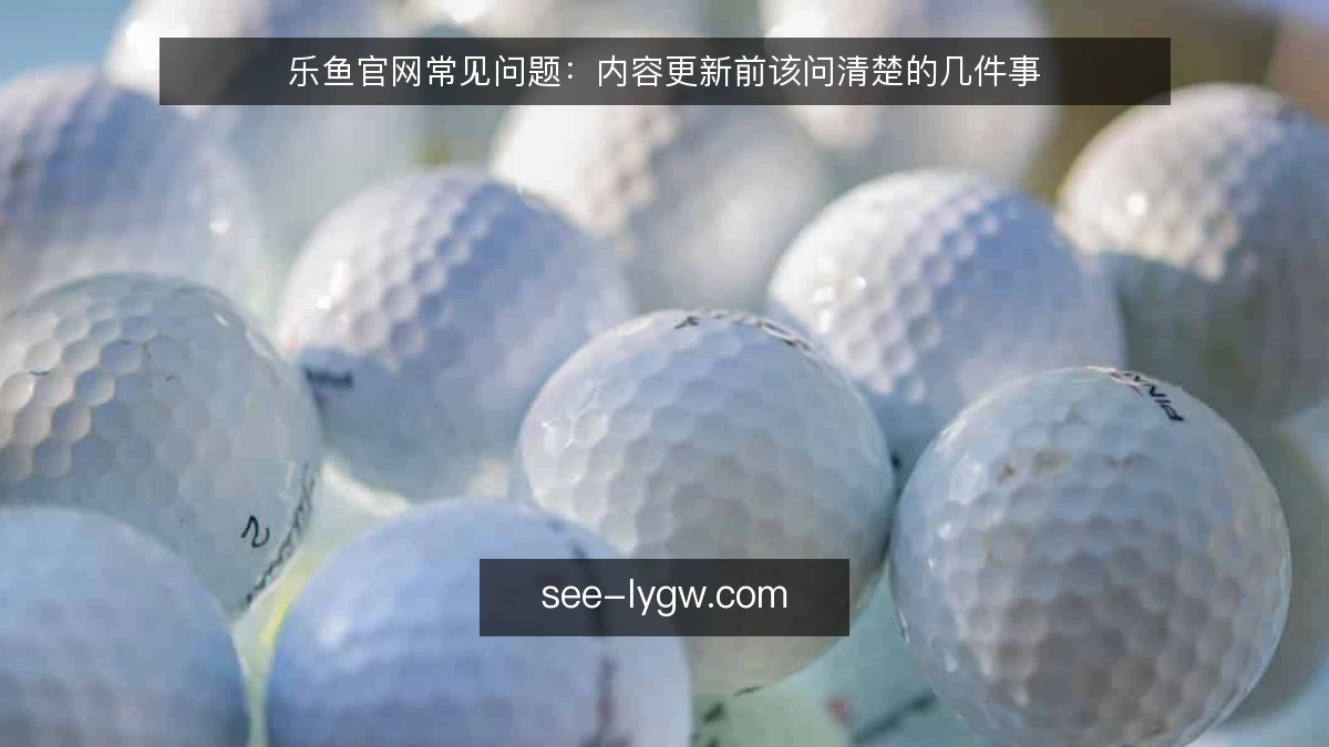 乐鱼官网常见问题：内容更新前该问清楚的几件事