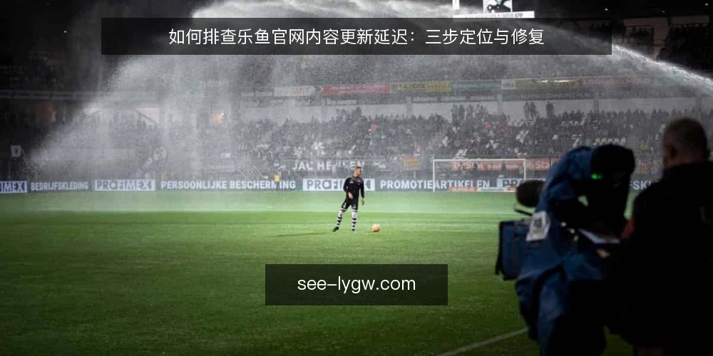 如何排查乐鱼官网内容更新延迟:三步定位与修复 — 更新没生效时的常见现场 配图