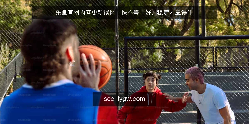 乐鱼官网内容更新误区：快不等于好，稳定才靠得住 — 先别急着追速度：准备三份可核对的底稿 配图