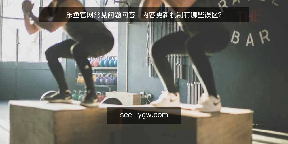 乐鱼官网常见问题问答:内容更新机制有哪些误区? — 先厘清:乐鱼官网内容更新到底指什么? 配图