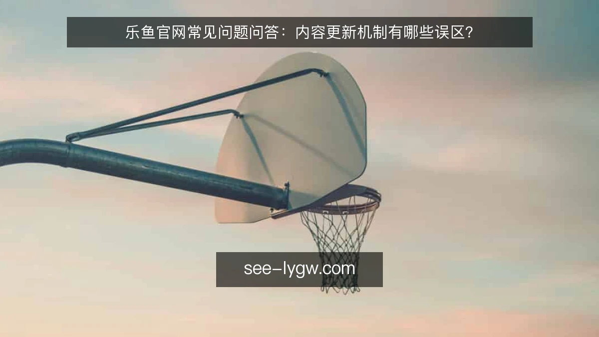 乐鱼官网常见问题问答:内容更新机制有哪些误区?